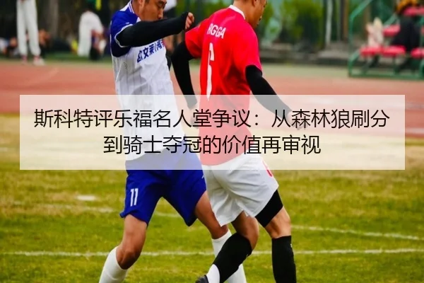 斯科特评乐福名人堂争议:从森林狼刷分到骑士夺冠的价值再审视